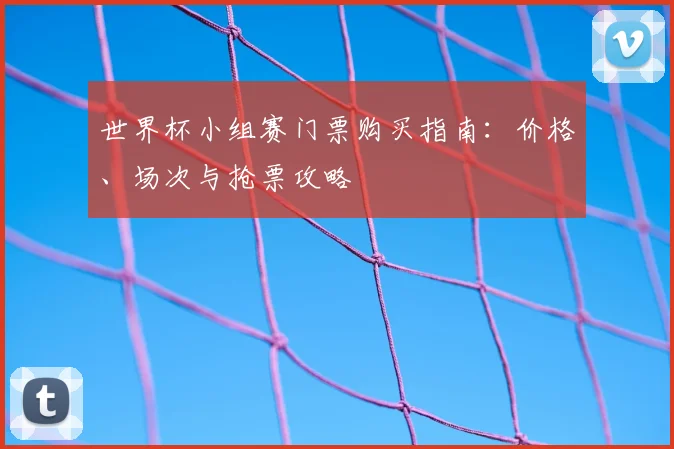 世界杯小组赛门票购买指南:价格、场次与抢票攻略