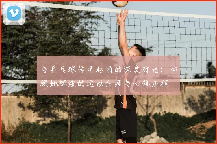 与乒乓球传奇赵丽的深度对话：回顾她辉煌的运动生涯与心路历程