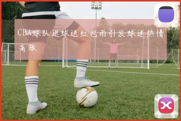 CBA球队进球送红包雨引发球迷热情高涨