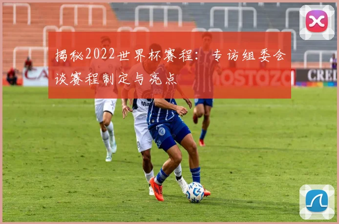 揭秘2022世界杯赛程:专访组委会谈赛程制定与亮点