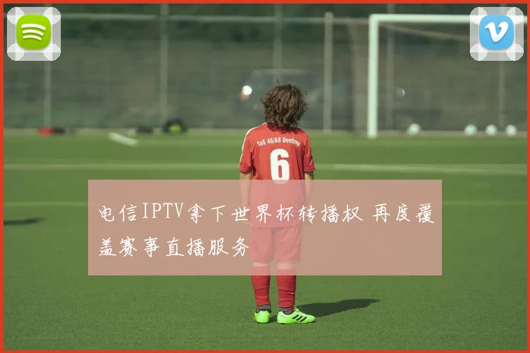 电信IPTV拿下世界杯转播权 再度覆盖赛事直播服务