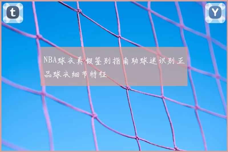 NBA球衣真假鉴别指南助球迷识别正品球衣细节特征