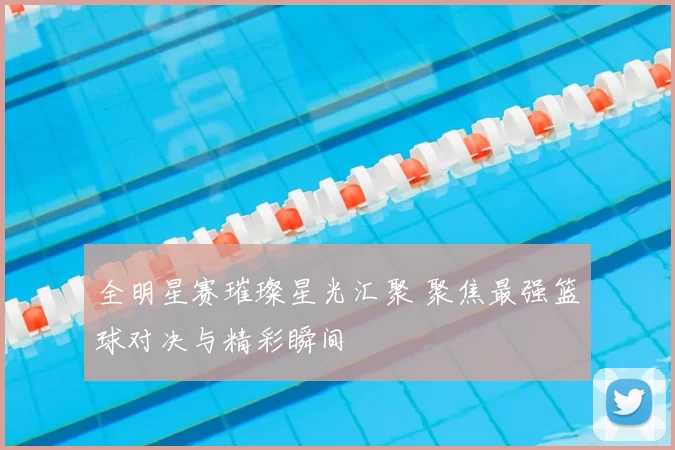 全明星赛璀璨星光汇聚 聚焦最强篮球对决与精彩瞬间
