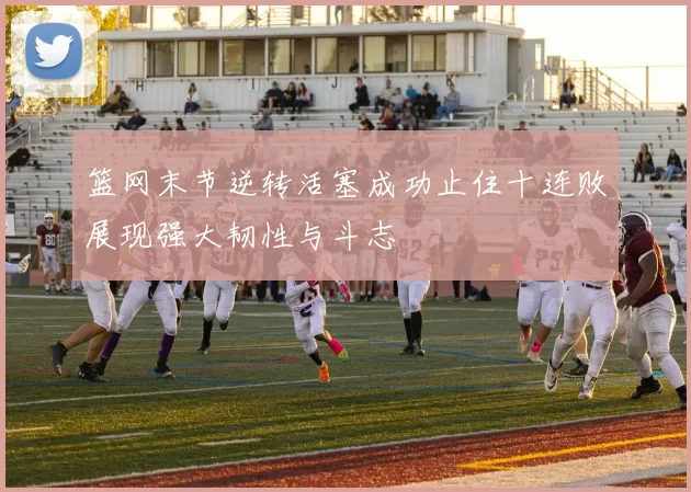 篮网末节逆转活塞成功止住十连败展现强大韧性与斗志