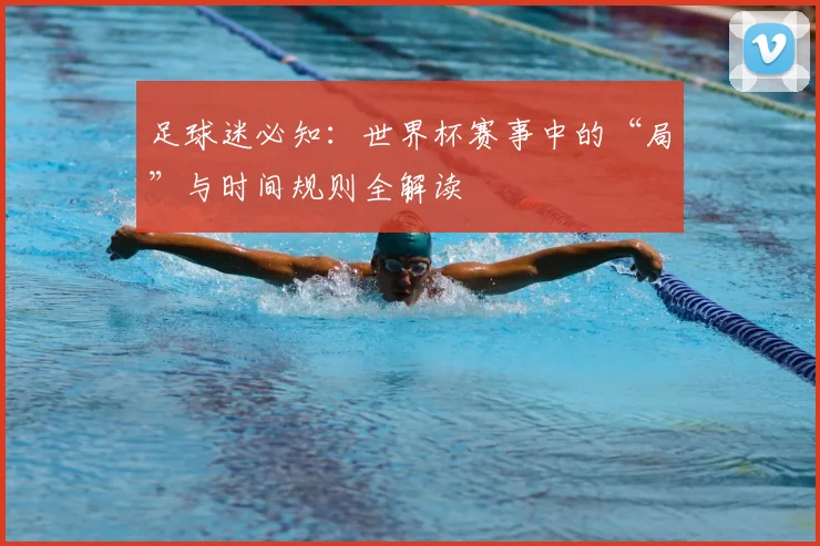 足球迷必知:世界杯赛事中的“局”与时间规则全解读