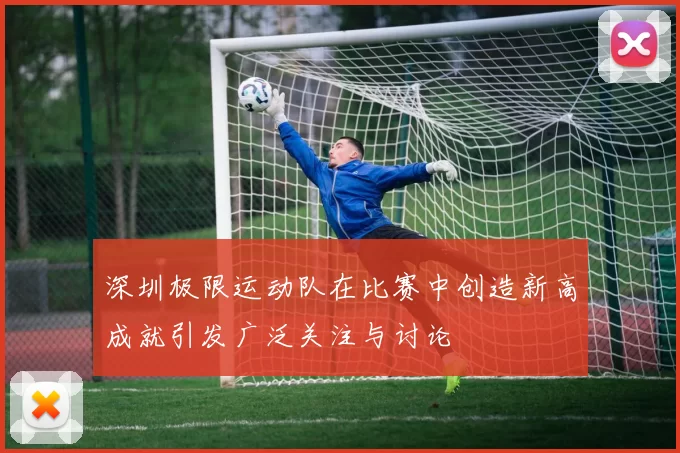 深圳极限运动队在比赛中创造新高成就引发广泛关注与讨论