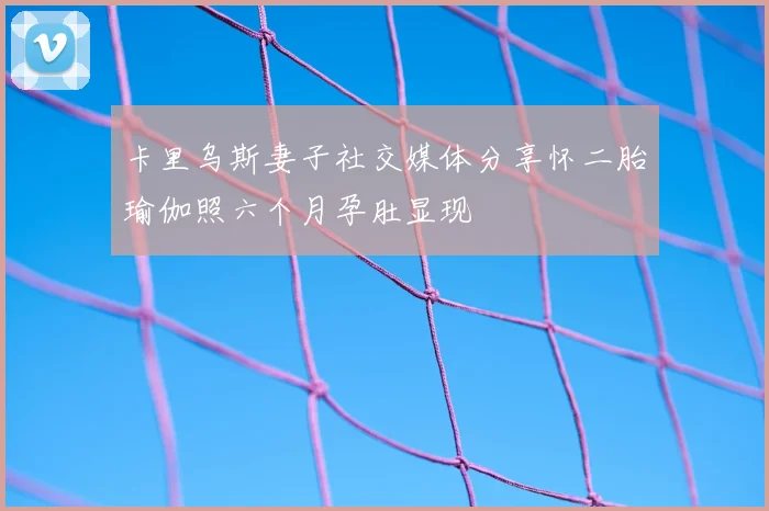 卡里乌斯妻子社交媒体分享怀二胎瑜伽照六个月孕肚显现