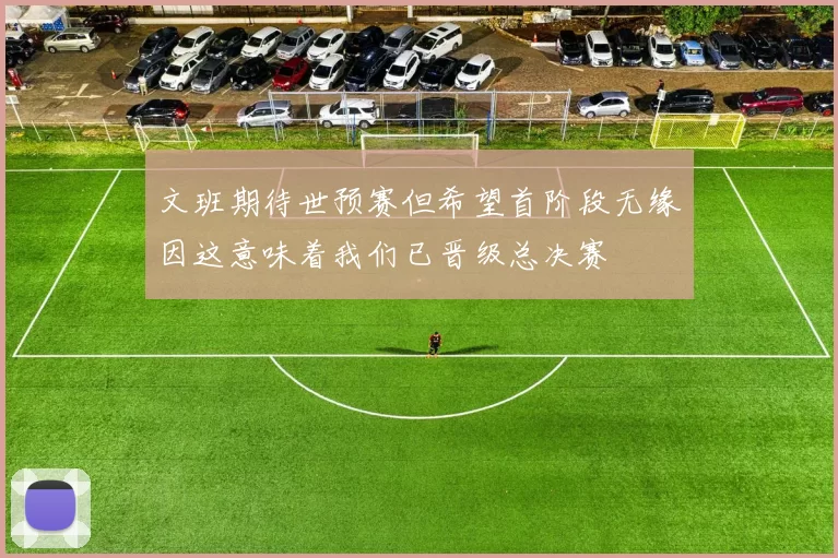 文班期待世预赛但希望首阶段无缘因这意味着我们已晋级总决赛