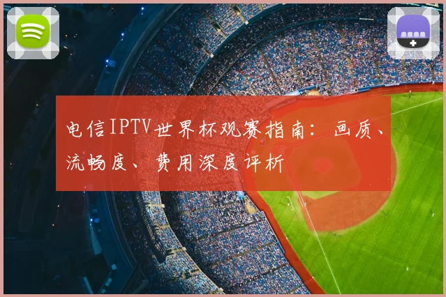 电信IPTV世界杯观赛指南：画质、流畅度、费用深度评析