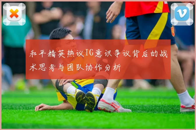 和平精英热议IG意识争议背后的战术思考与团队协作分析