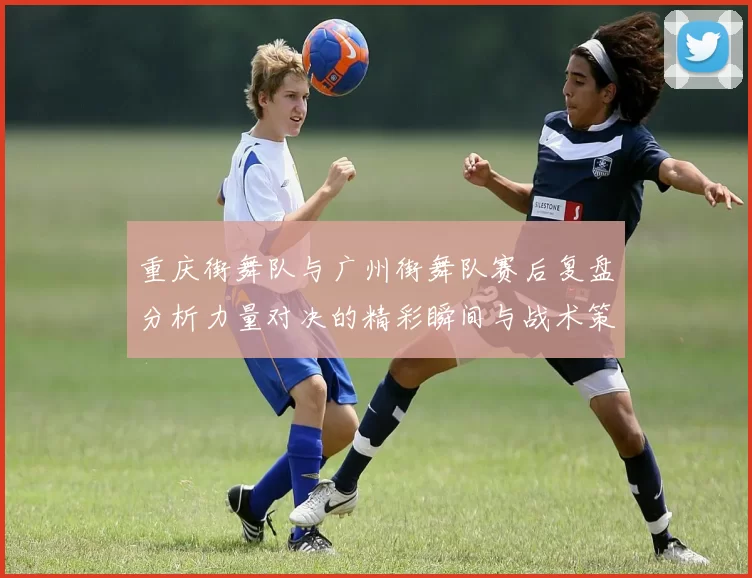 重庆街舞队与广州街舞队赛后复盘分析力量对决的精彩瞬间与战术策略