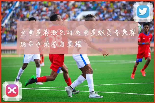 全明星赛激烈对决明星球员齐聚赛场争夺荣誉与荣耀