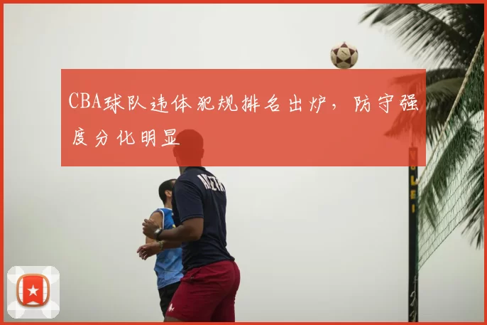 CBA球队违体犯规排名出炉，防守强度分化明显