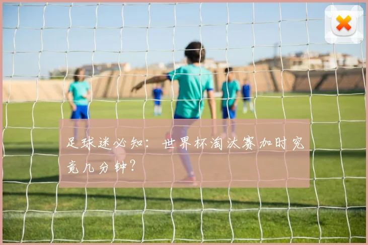 足球迷必知:世界杯淘汰赛加时究竟几分钟?