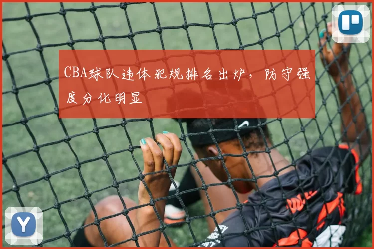 CBA球队违体犯规排名出炉，防守强度分化明显