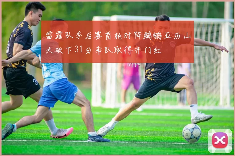 雷霆队季后赛首轮对阵鹈鹕亚历山大砍下31分率队取得开门红