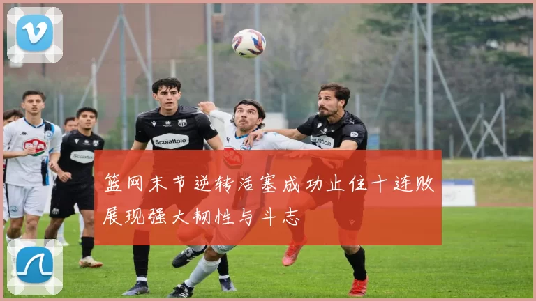 篮网末节逆转活塞成功止住十连败展现强大韧性与斗志