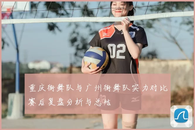 重庆街舞队与广州街舞队实力对比赛后复盘分析与总结