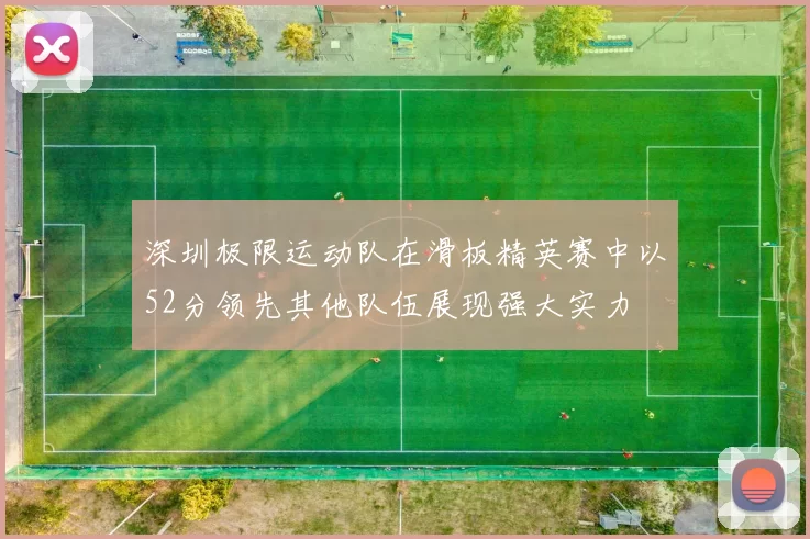 深圳极限运动队在滑板精英赛中以52分领先其他队伍展现强大实力