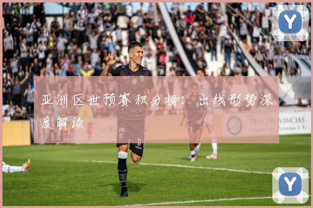 亚洲区世预赛积分榜：出线形势深度解读