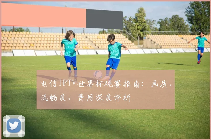 电信IPTV世界杯观赛指南:画质、流畅度、费用深度评析
