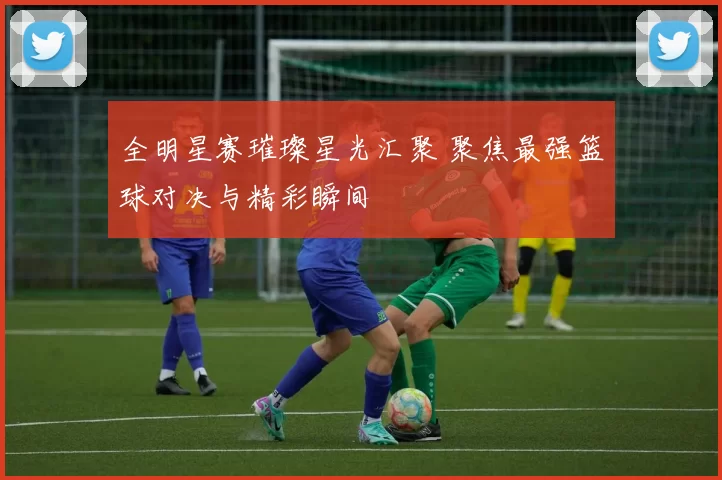 全明星赛璀璨星光汇聚 聚焦最强篮球对决与精彩瞬间