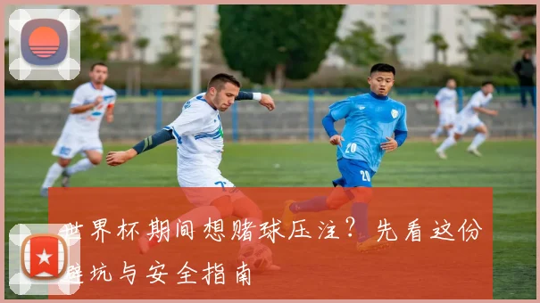 世界杯期间想赌球压注?先看这份避坑与安全指南