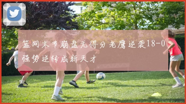 篮网末节崩盘无得分老鹰逆袭18-0强势逆转成新天才